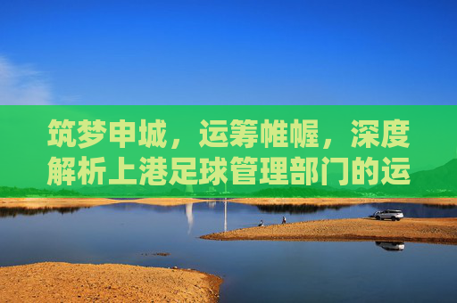 筑梦申城,运筹帷幄,深度解析上港足球管理部门的运营智慧