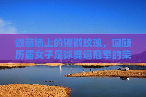 绿茵场上的铿锵玫瑰，回顾历届女子足球奥运冠军的荣耀时刻