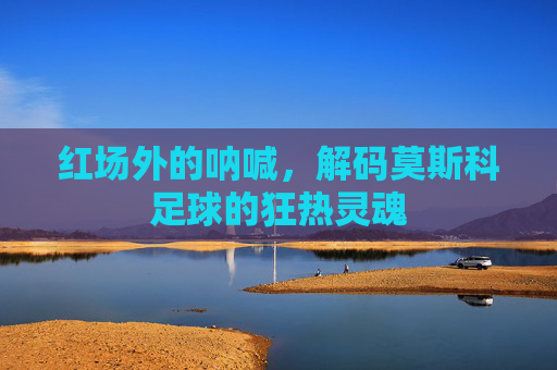 红场外的呐喊,解码莫斯科足球的狂热灵魂
