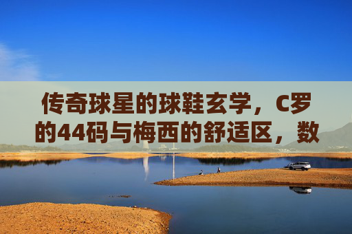 传奇球星的球鞋玄学，C罗的44码与梅西的舒适区，数字背后藏着什么秘密？