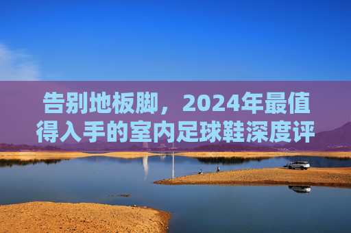告别地板脚，2024年最值得入手的室内足球鞋深度评测