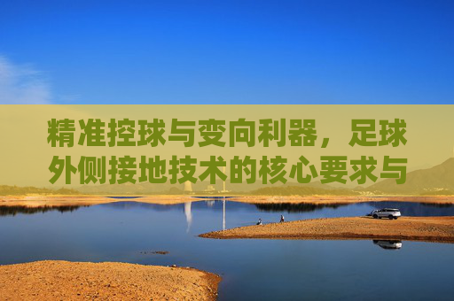 精准控球与变向利器,足球外侧接地技术的核心要求与实战应用
