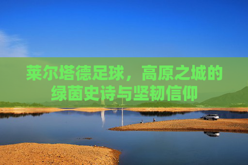 莱尔塔德足球,高原之城的绿茵史诗与坚韧信仰