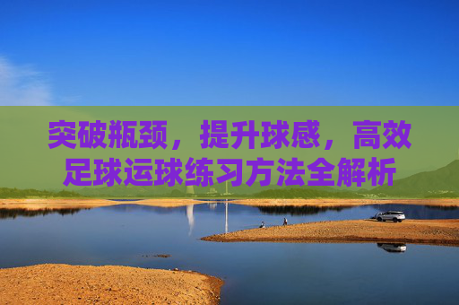 突破瓶颈,提升球感,高效足球运球练习方法全解析
