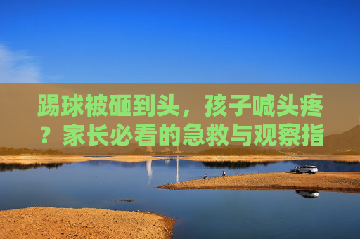 踢球被砸到头,孩子喊头疼?家长必看的急救与观察指南
