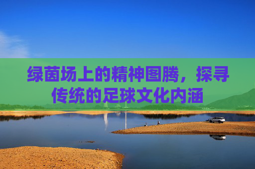 绿茵场上的精神图腾,探寻传统的足球文化内涵