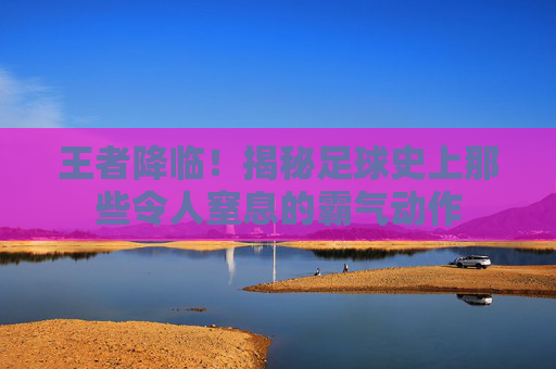 王者降临!揭秘足球史上那些令人窒息的霸气动作