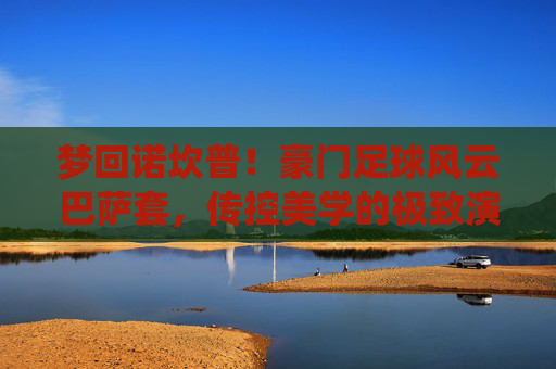 梦回诺坎普!豪门足球风云巴萨套,传控美学的极致演绎