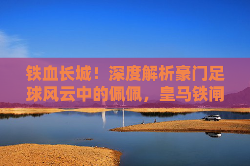 铁血长城!深度解析豪门足球风云中的佩佩,皇马铁闸的巅峰再现