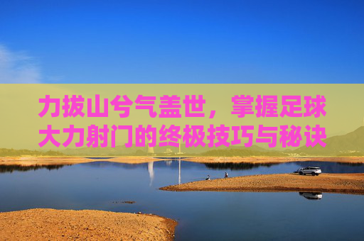 力拔山兮气盖世，掌握足球大力射门的终极技巧与秘诀