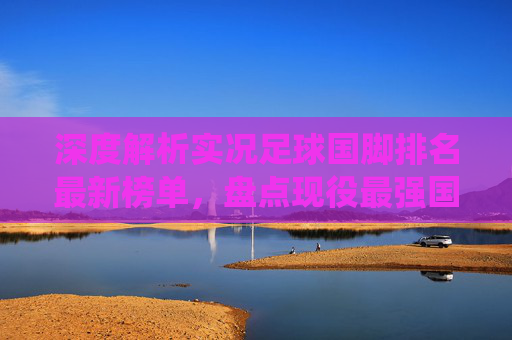 深度解析实况足球国脚排名最新榜单，盘点现役最强国家队阵容，谁才是蓝军之王？