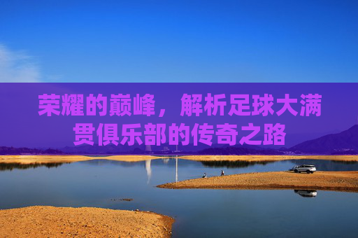 荣耀的巅峰，解析足球大满贯俱乐部的传奇之路