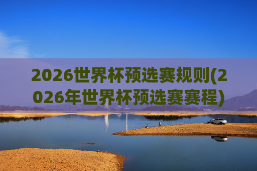 2026世界杯预选赛规则(2026年世界杯预选赛赛程)