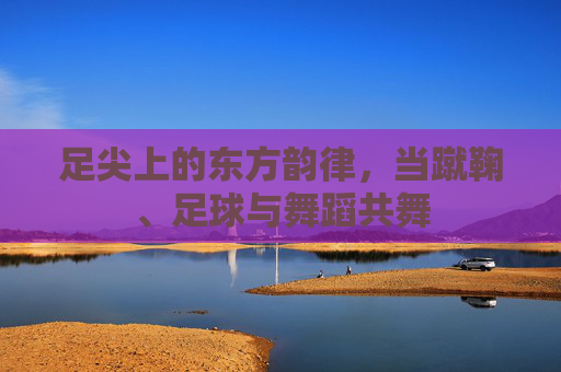 足尖上的东方韵律，当蹴鞠、足球与舞蹈共舞