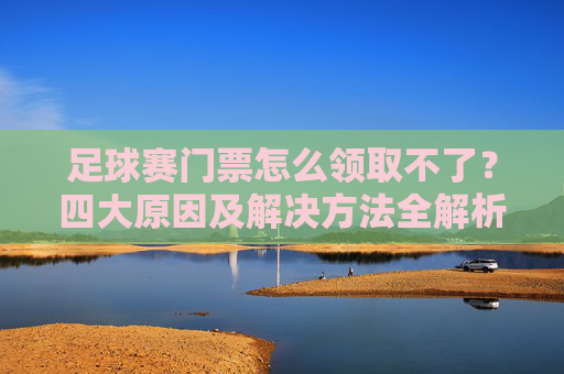 足球赛门票怎么领取不了？四大原因及解决方法全解析