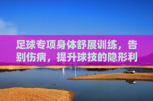 足球专项身体舒展训练,告别伤病,提升球技的隐形利器