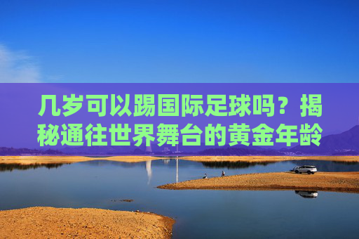 几岁可以踢国际足球吗?揭秘通往世界舞台的黄金年龄与门槛