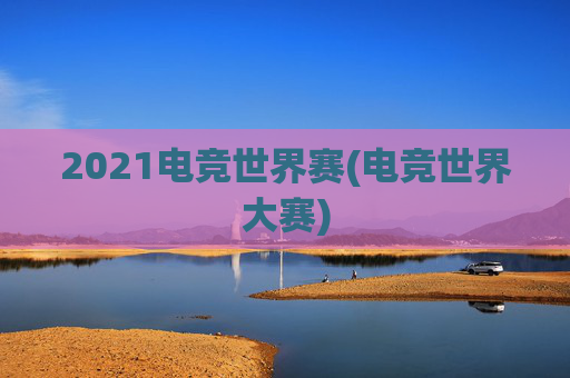 2021电竞世界赛(电竞世界大赛)
