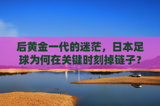 后黄金一代的迷茫,日本足球为何在关键时刻掉链子?