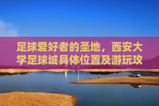 足球爱好者的圣地,西安大学足球城具体位置及游玩攻略