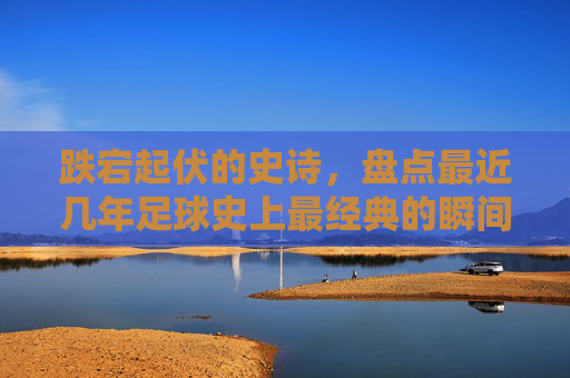 跌宕起伏的史诗,盘点最近几年足球史上最经典的瞬间