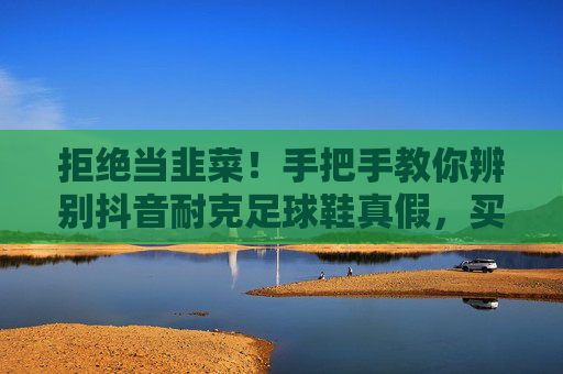 拒绝当韭菜!手把手教你辨别抖音耐克足球鞋真假,买到正品不踩雷