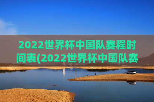 2022世界杯中国队赛程时间表(2022世界杯中国队赛程时间表格)
