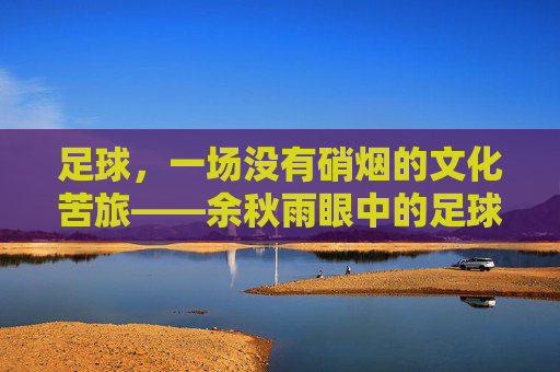 足球,一场没有硝烟的文化苦旅——余秋雨眼中的足球哲学