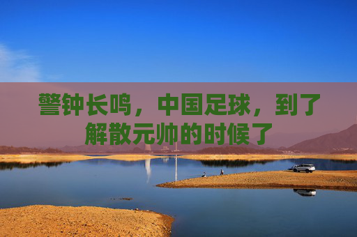 警钟长鸣,中国足球,到了解散元帅的时候了