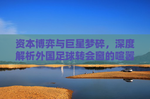 资本博弈与巨星梦碎，深度解析外国足球转会窗的喧嚣与残酷