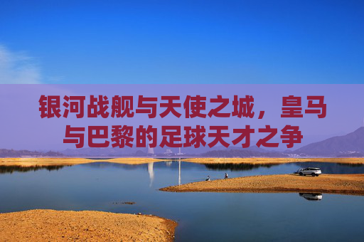 银河战舰与天使之城,皇马与巴黎的足球天才之争