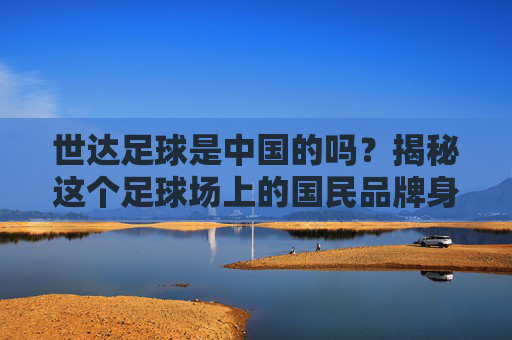 世达足球是中国的吗？揭秘这个足球场上的国民品牌身世