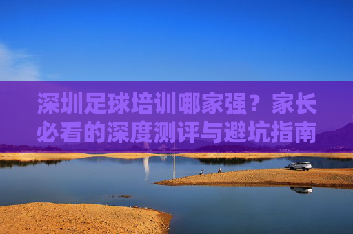 深圳足球培训哪家强？家长必看的深度测评与避坑指南