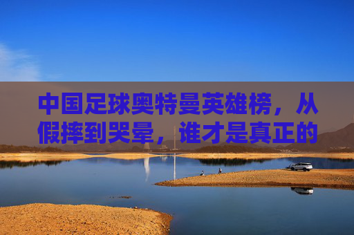 中国足球奥特曼英雄榜,从假摔到哭晕,谁才是真正的M78星云之光?
