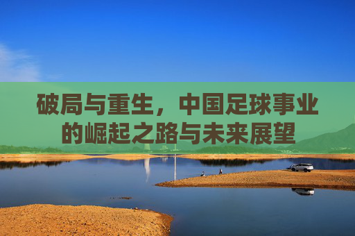 破局与重生，中国足球事业的崛起之路与未来展望