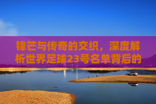 锋芒与传奇的交织,深度解析世界足球23号名单背后的故事