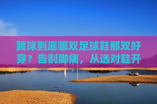 踢球到底哪双足球鞋那双好穿?告别脚痛,从选对鞋开始