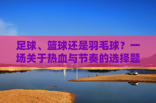 足球、篮球还是羽毛球?一场关于热血与节奏的选择题