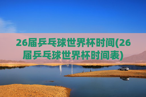 26届乒乓球世界杯时间(26届乒乓球世界杯时间表)