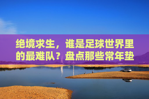 绝境求生,谁是足球世界里的最难队?盘点那些常年垫底的史上最差国家队