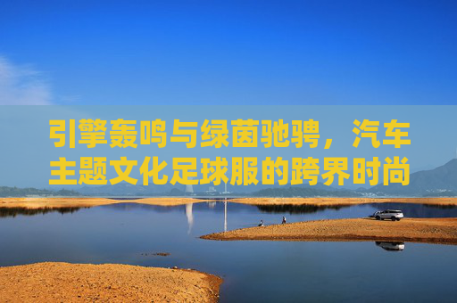 引擎轰鸣与绿茵驰骋,汽车主题文化足球服的跨界时尚