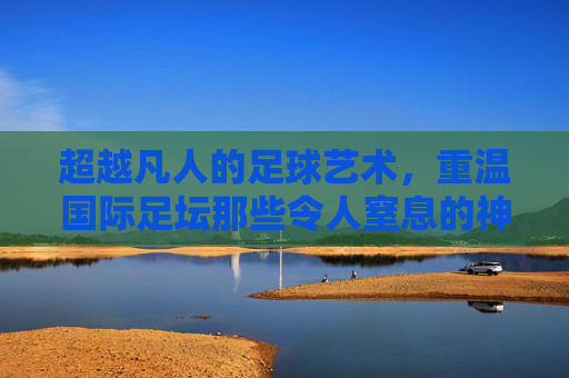 超越凡人的足球艺术,重温国际足坛那些令人窒息的神级进球