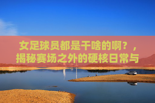 女足球员都是干啥的啊?,揭秘赛场之外的硬核日常与职业荣光