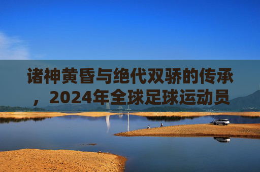诸神黄昏与绝代双骄的传承,2024年全球足球运动员实力深度解析