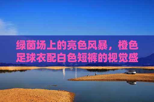 绿茵场上的亮色风暴,橙色足球衣配白色短裤的视觉盛宴