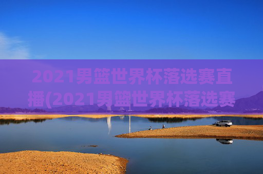 2021男篮世界杯落选赛直播(2021男篮世界杯落选赛直播回放)