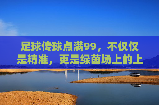 足球传球点满99,不仅仅是精准,更是绿茵场上的上帝视角