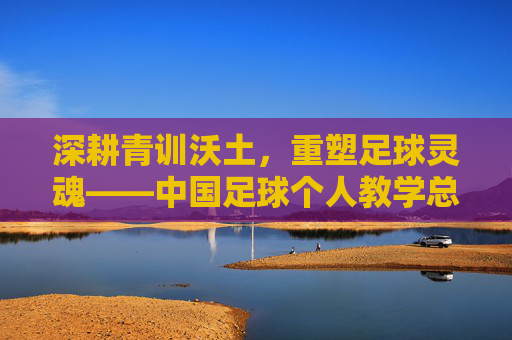 深耕青训沃土,重塑足球灵魂——中国足球个人教学总结与反思