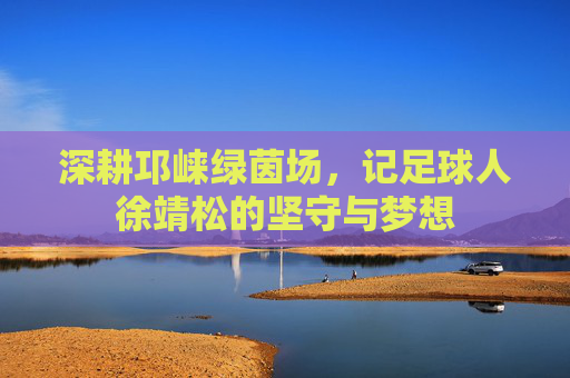 深耕邛崃绿茵场，记足球人徐靖松的坚守与梦想
