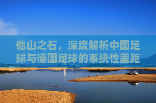他山之石,深度解析中国足球与德国足球的系统性差距